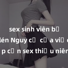 sex sinh viên bị quay lén Nguy cơ của việc tiếp cận sex thiếu niên và cách phòng ngừa trong xã hội hiện đại