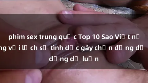 phim sex trung quốc Top 10 Sao Việt nổi tiếng với lịch sử tình dục gây chấn động dư luận