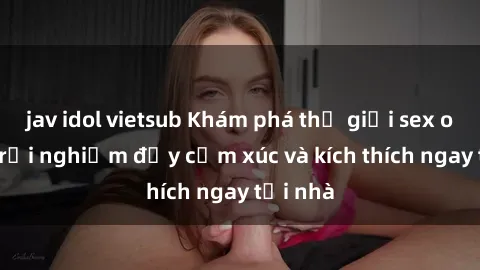 jav idol vietsub Khám phá thế giới sex online: trải nghiệm đầy cảm xúc và kích thích ngay tại nhà