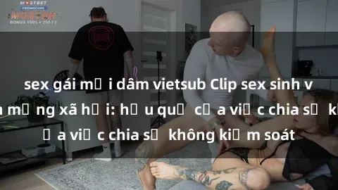 sex gái mại dâm vietsub Clip sex sinh viên gây sốt trên mạng xã hội: hậu quả của việc chia sẻ không kiểm soát