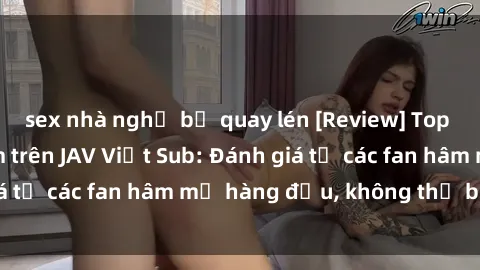 sex nhà nghỉ bị quay lén [Review] Top bộ phim đáng xem trên JAV Việt Sub: Đánh giá từ các fan hâm mộ hàng đầu, không thể bỏ lỡ!