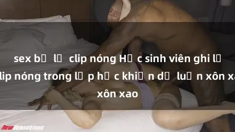 sex bị lộ clip nóng Học sinh viên ghi lại clip nóng trong lớp học khiến dư luận xôn xao