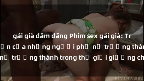 gái già dâm đãng Phim sex gái già: Trải nghiệm hưng phấn của những người phụ nữ trưởng thành trong thế giới giường chiếu