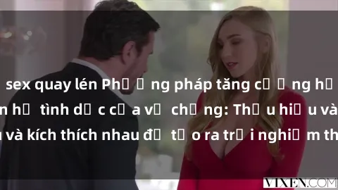 sex quay lén Phương pháp tăng cường hạnh phúc trong quan hệ tình dục của vợ chồng: Thấu hiểu và kích thích nhau để tạo ra trải nghiệm thoải mái và hài lòng