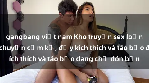 gangbang việt nam Kho truyện sex loạn luân: Những câu chuyện cấm kỵ, đầy kích thích và táo bạo đang chờ đón bạn