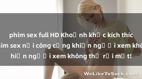 phim sex full HD Khoảnh khắc kích thích: Bí mật của phim sex nơi công cộng khiến người xem không thể rời mắt!