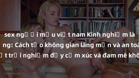 sex người mẫu việt nam Kinh nghiệm làm tình ngoài đường: Cách tạo không gian lãng mạn và an toàn cho một trải nghiệm đầy cảm xúc và đam mê không phải lúc nào cũng dễ dàng