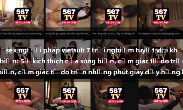 sex người pháp vietsub 7 trải nghiệm tuyệt vời khi thực hành sex tại bãi biển: Sự kích thích của sóng biển, cảm giác tự do trần những phút giây đầy hứng khởi.