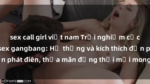 sex call girl việt nam Trải nghiệm cực kỳ hứng thú với sex gangbang: Hệ thống và kích thích đến phát điên, thỏa mãn đồng thời mọi mong muốn của bạn!