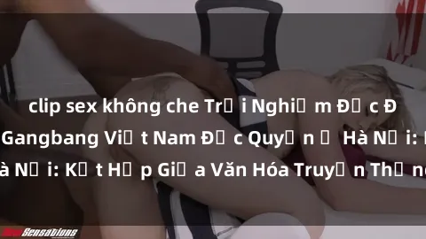 clip sex không che Trải Nghiệm Độc Đáo tại Câu Lạc Bộ Gangbang Việt Nam Độc Quyền ở Hà Nội: Kết Hợp Giữa Văn Hóa Truyền Thống Và Sự Đột Phá