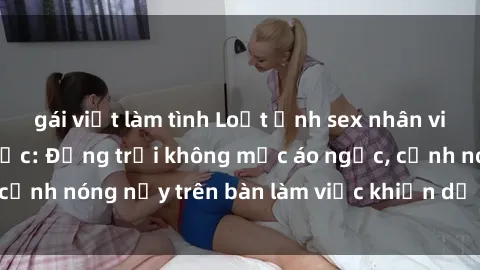 gái việt làm tình Loạt ảnh sex nhân viên văn phòng gây sốc: Động trời không mặc áo ngực, cảnh nóng nảy trên bàn làm việc khiến dư luận dậy sóng