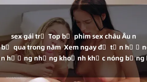 sex gái trẻ Top bộ phim sex châu Âu nổi tiếng không thể bỏ qua trong năm  Xem ngay để tận hưởng những khoảnh khắc nóng bỏng không thể quên!