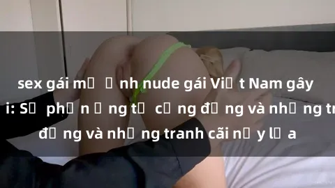 sex gái mỹ Ảnh nude gái Việt Nam gây sốt mạng xã hội: Sự phản ứng từ cộng đồng và những tranh cãi nảy lửa