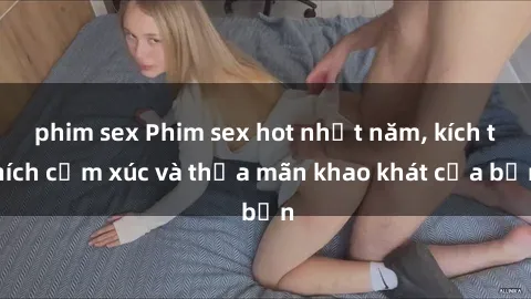 phim sex Phim sex hot nhất năm, kích thích cảm xúc và thỏa mãn khao khát của bạn
