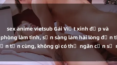 sex anime vietsub Gái Việt xinh đẹp và nồng nhiệt trong phòng làm tình, sẵn sàng làm hài lòng đến tận cùng, không gì có thể ngăn cản sự mãnh liệt của họ
