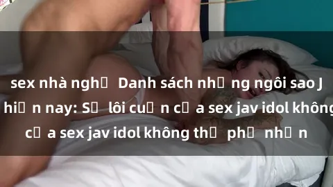 sex nhà nghỉ Danh sách những ngôi sao JAV idol hot nhất hiện nay: Sự lôi cuốn của sex jav idol không thể phủ nhận