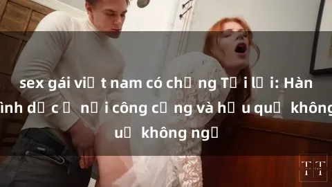 sex gái việt nam có chồng Tội lỗi: Hành vi tình dục ở nơi công cộng và hậu quả không ngờ