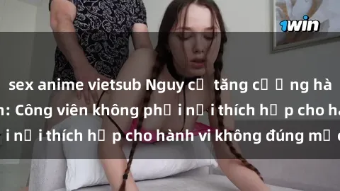 sex anime vietsub Nguy cơ tăng cường hành vi sex công viên: Công viên không phải nơi thích hợp cho hành vi không đúng mực!