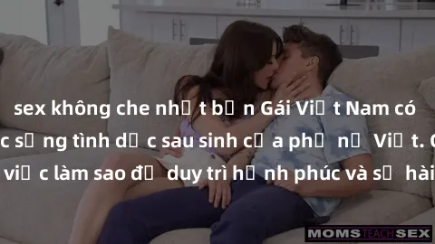 sex không che nhật bản Gái Việt Nam có con: Bí mật về cuộc sống tình dục sau sinh của phụ nữ Việt. Câu chuyện về việc làm sao để duy trì hạnh phúc và sự hài lòng trong đời sống tình dục sau khi trở th