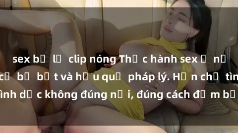 sex bị lộ clip nóng Thực hành sex ở nơi công cộng: Nguy cơ bị bắt và hậu quả pháp lý. Hạn chế tình dục không đúng nơi, đúng cách đảm bảo an toàn cho mình.