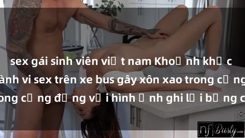 sex gái sinh viên việt nam Khoảnh khắc đầy kích thích: Hành vi sex trên xe bus gây xôn xao trong cộng đồng với hình ảnh ghi lại bằng camera an ninh.
