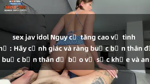 sex jav idol Nguy cơ tăng cao về tình dục ngoài đường phố: Hãy cảnh giác và ràng buộc bản thân để bảo vệ sức khỏe và an toàn