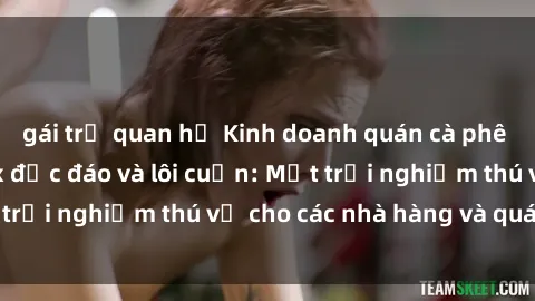 gái trẻ quan hệ Kinh doanh quán cà phê với không gian sex độc đáo và lôi cuốn: Một trải nghiệm thú vị cho các nhà hàng và quán bar