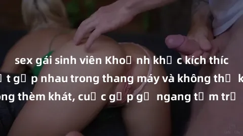 sex gái sinh viên Khoảnh khắc kích thích: Khi hai người bắt gặp nhau trong thang máy và không thể kiểm soát lòng thèm khát, cuộc gặp gỡ ngang tầm trở nên nóng bỏng và đầy kích thích.