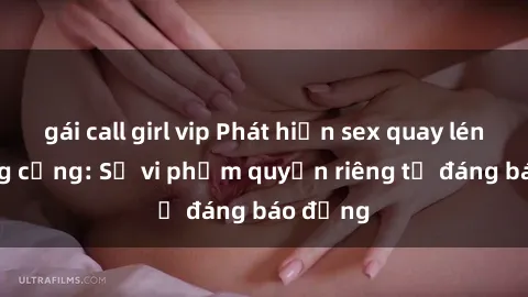 gái call girl vip Phát hiện sex quay lén tại công cộng: Sự vi phạm quyền riêng tư đáng báo động