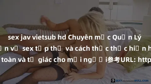 sex jav vietsub hd Chuyên mục Quản Lý Tình Dục: Thảo luận về sex tập thể và cách thức thực hiện hoạt động này an toàn và tự giác cho mọi người参考URL: https://www.yourtango.com/what-its-really-like-to-h