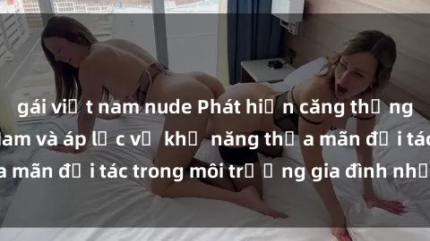gái việt nam nude Phát hiện căng thẳng: Sex bà mẹ Việt Nam và áp lực về khả năng thỏa mãn đối tác trong môi trường gia đình như thế nào?