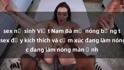 sex nữ sinh Việt Nam Bà mẹ nóng bỏng trong phim sex đầy kích thích và cảm xúc đang làm nóng màn ảnh