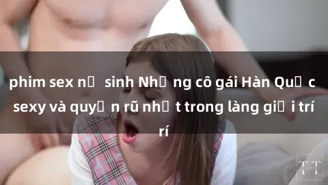 phim sex nữ sinh Những cô gái Hàn Quốc sexy và quyến rũ nhất trong làng giải trí