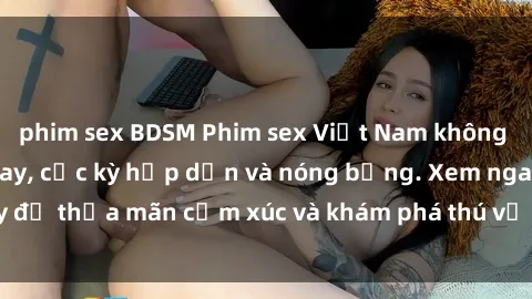 phim sex BDSM Phim sex Việt Nam không che hot nhất hiện nay, cực kỳ hấp dẫn và nóng bỏng. Xem ngay để thỏa mãn cảm xúc và khám phá thú vị trong thế giới tình dục.