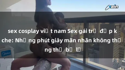 sex cosplay việt nam Sex gái trẻ đẹp không che: Những phút giây mãn nhãn không thể bỏ lỡ