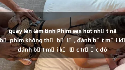 quay lén làm tình Phim sex hot nhất năm  Top những bộ phim không thể bỏ lỡ, đánh bật mọi kỷ lục trước đó