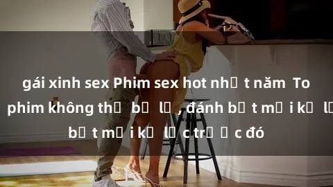 gái xinh sex Phim sex hot nhất năm  Top những bộ phim không thể bỏ lỡ, đánh bật mọi kỷ lục trước đó