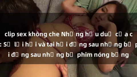 clip sex không che Những hậu duệ của clip sex đình đám: Sự lợi hại và tai hại đằng sau những bộ phim nóng bỏng