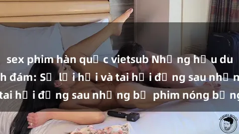 sex phim hàn quốc vietsub Những hậu duệ của clip sex đình đám: Sự lợi hại và tai hại đằng sau những bộ phim nóng bỏng