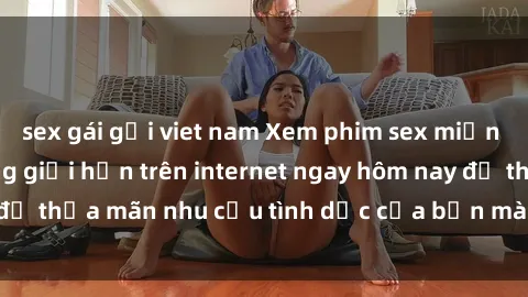 sex gái gọi viet nam Xem phim sex miễn phí hoàn toàn không giới hạn trên internet ngay hôm nay để thỏa mãn nhu cầu tình dục của bạn mà không tốn chi phí.