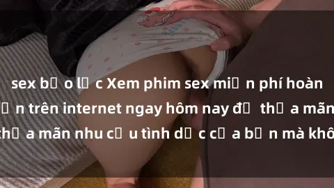 sex bạo lực Xem phim sex miễn phí hoàn toàn không giới hạn trên internet ngay hôm nay để thỏa mãn nhu cầu tình dục của bạn mà không tốn chi phí.