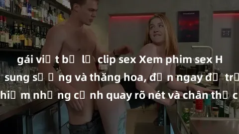 gái việt bị lộ clip sex Xem phim sex HD: Đỉnh cao của sự sung sướng và thăng hoa, đến ngay để trải nghiệm những cảnh quay rõ nét và chân thực nhất. Hãy cùng khám phá!