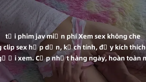 tải phim jav miễn phí Xem sex không che miễn phí - Những clip sex hấp dẫn, kịch tính, đầy kích thích cho người xem. Cập nhật hàng ngày, hoàn toàn miễn phí, độ phân giải cao.