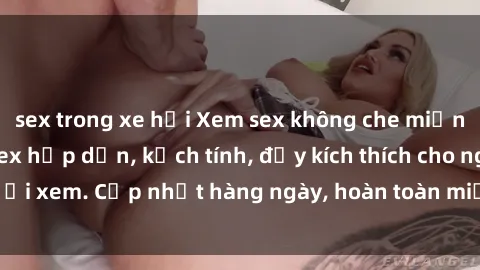 sex trong xe hơi Xem sex không che miễn phí - Những clip sex hấp dẫn, kịch tính, đầy kích thích cho người xem. Cập nhật hàng ngày, hoàn toàn miễn phí, độ phân giải cao.