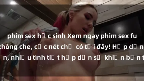 phim sex học sinh Xem ngay phim sex full HD đỉnh cao, không che, cực nét chỉ có tại đây! Hấp dẫn, nhiều tình tiết hấp dẫn sẽ khiến bạn thỏa mãn đắm say.
