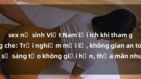 sex nữ sinh Việt Nam lợi ích khi tham gia sex online không che: Trải nghiệm mới lạ, không gian an toàn, sự sáng tạo không giới hạn, thỏa mãn nhu cầu tình dục của bạn.