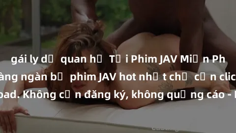 gái ly dị quan hệ Tải Phim JAV Miễn Phí - Thưởng thức hàng ngàn bộ phim JAV hot nhất chỉ cần click download. Không cần đăng ký, không quảng cáo - Dễ dàng tải về và xem online!