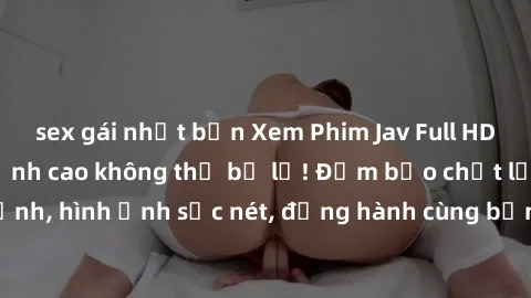 sex gái nhật bản Xem Phim Jav Full HD: Những bộ phim đỉnh cao không thể bỏ lỡ! Đảm bảo chất lượng ổn định, hình ảnh sắc nét, đồng hành cùng bạn trong những giây phút thư giãn!
