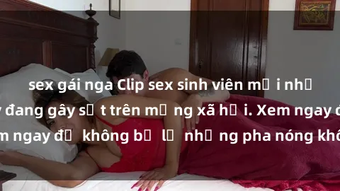 sex gái nga Clip sex sinh viên mới nhất hot nhất năm nay đang gây sốt trên mạng xã hội. Xem ngay để không bỏ lỡ những pha nóng không thể bỏ qua!