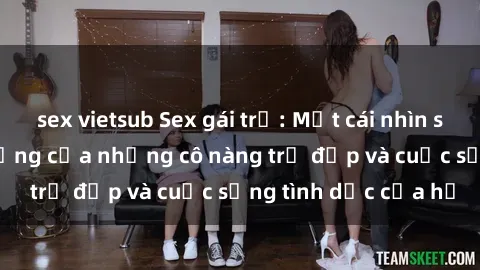 sex vietsub Sex gái trẻ: Một cái nhìn sâu lắng vào cuộc sống của những cô nàng trẻ đẹp và cuộc sống tình dục của họ